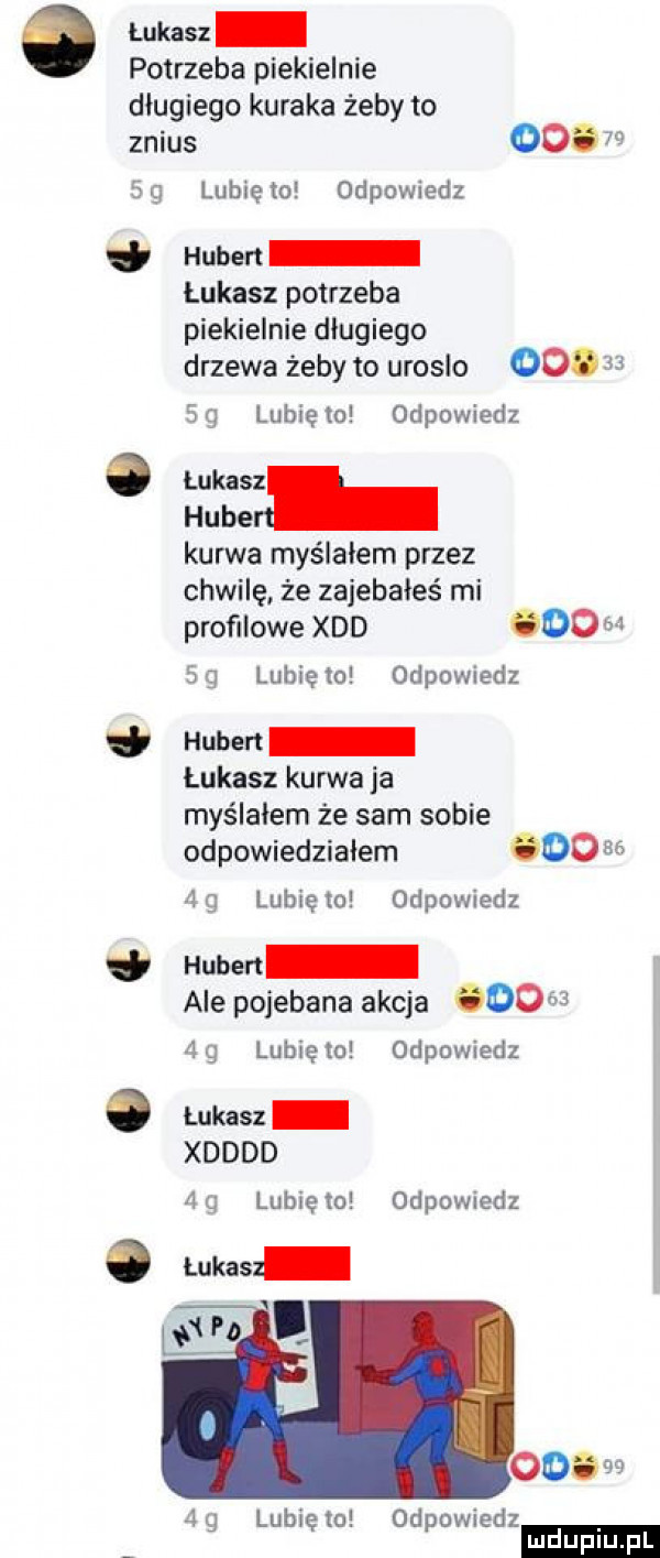 łukasz potrzeba piekielnie długiego kuraka żeby to znius         lunięto odpowiedz hubert łukasz potrzeba piekielnie długiego drzewa żeby to uroslo       sg lunięto odpowiedz hube kurwa myślałem przez chwilę że zajebałeś mi profilowe xdd    ad sg lunięto odpowiedz hubert łukasz kurwa ja myślałem że sam sobie odpowiedziałem      ag luhlęto odpowiedz hubert alepojebana akcja      ag lunięto odpowiedz. lukasz xdddd fig lunięto odpowiedz lukas ﬂ b ooaaa ﬁg lunięto odpowiedz ludu iu. l