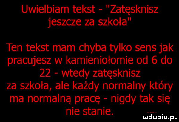 uwielbiam tekst zatęsknisz jeszcze za szkoła ten tekst mam chyba tylko sens jak pracujesz w kamieniołomie od   do    wtedy zatęsknisz za szkoła ale każdy normalny który ma normalną pracę nigdy tak się nie stanie. abakankami mduplu pl