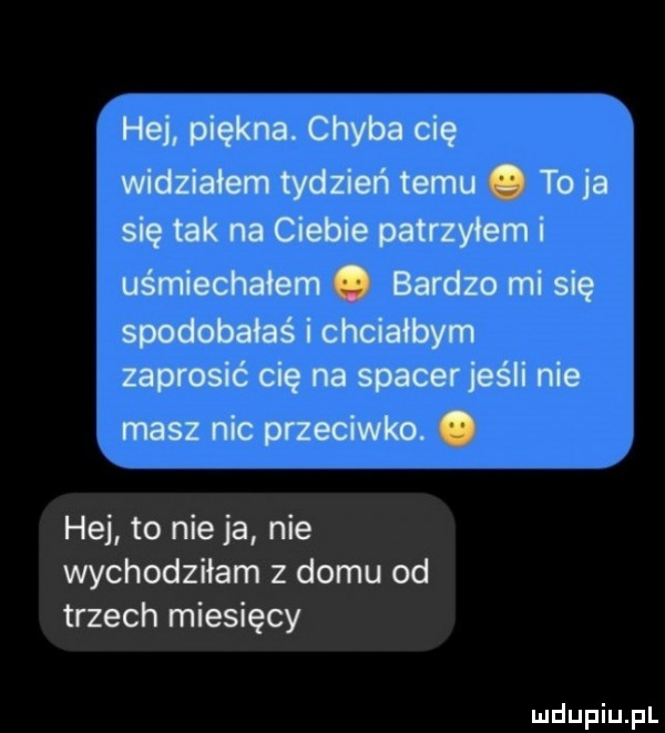 hej piękna. chyba cię widziałem tydzień temu. to ja się tak na ciebie patrzyłem i uśmiechałem. bardzo mi się spodobałaś i chciałbym zaprosić cię na spacer jeśli nie masz nic przeciwko. abakankami hej to nie ja nie wychodziłam z domu od trzech miesięcy
