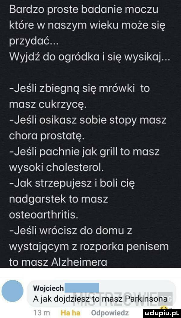 bardzo proste badanie moczu które w naszym wieku może się przydać. wyjdź do ogródka i się wysikaj. jus i zbiegnq się mrówki to masz cukrzycę. jus i osikasz sobie stopy masz chora prostatę. jus i pachnie jak grill to masz wysoki cholesterol. jak strzepujesz i boli cię nadgarstek to masz osteoarthritis. jaś i wrócisz do domu z wystającym z rozporka penisem to masz alzheimera wojciech a jak dojdziesz to masz parkinsona mdupi pl