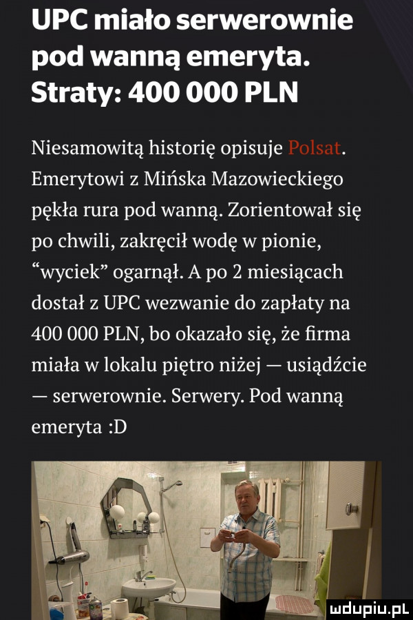 upc miało serwerownie pod wanną emeryta. straty         pln niesamowita historię opisuje polsat. emerytowi z mińska mazowieckiego pękła rura pod wanną. zorientował się po chwili zakręcił wodę w pionie wyciek ogarnął. a po   miesiącach dostał z upc wezwanie do zapłaty na         pln bo okazało się że ńrma miała w lokalu piętro nicei usiądźcie serwerownie. serwery. pod wanną emeryta d