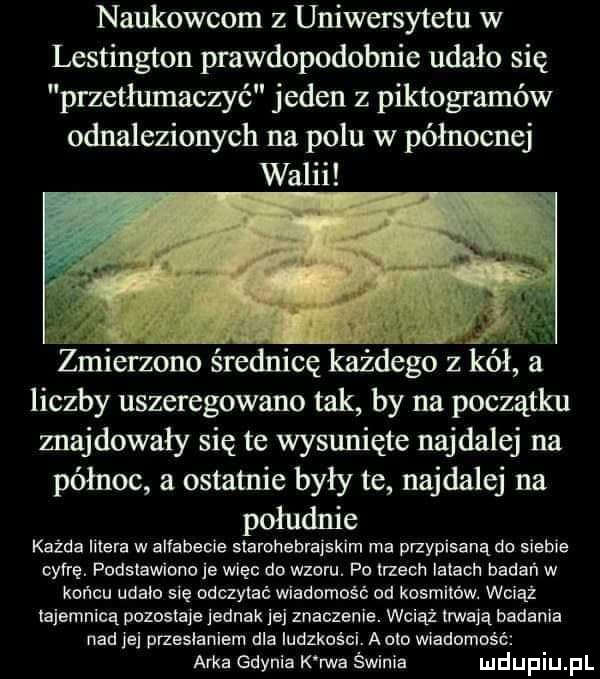 naukowcom z uniwersytetu w lestington prawdopodobnie udało się przetłumaczyć jeden z piktogramów odnalezionych na polu w północnej it v y żmierzono średnicę każdego ziół a liczby uszeregowano tak by na początku znajdowały się te wysunięte najdalej na północ a ostatnie były te najdalej na południe każda litera w alfabecie starohabmjskim ma przypisaną do siebie cyfrę. podstawiono je więc do wzoru. po trzech larach badań w końcu udalo się odczytać wiadomość od kosmitów. wciąż tajemnicą pozostaje jednak jej znaczenie. wciąż mają badania nad le przesłaniem dla iudzkoścl. a oto wiadomość arka gdynia k rwa świnia
