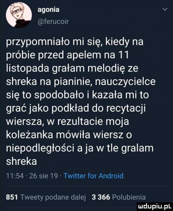 agonia v ferucon przypomniało mi się kiedy na próbie przed apelem na    listopada grałam melodię ze shreka na pianinie nauczycielce się to spodobało i kazała mi to grać jako podkład do recytacji wiersza w rezultacie moja koleżanka mówiła wiersz o niepodległości a ja w tle gralam shreka          sie    twitter for android     tweety podane dalej       polubienia