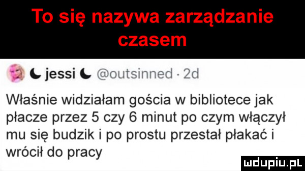 to się nazywa zarządzanie czasem ż l jessi l i autami agi  d właśnie widziałam gościa w bibliotece jak płacze przez   czy   minut po czym włączył mu się budzik i po prestu przestał płakać i wrócił do pracy