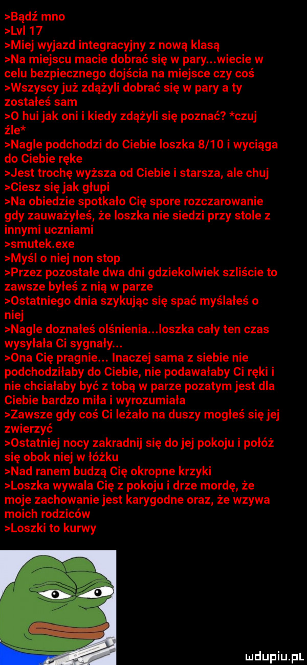 badż meo lv    miej wyjazd integracyjny z nową klasą na miejscu macie dobrać się w pary wiecie w celu bezpiecznego dojścia na miejsce czy coś wszyscy już zdążyli dobrać się w pary a ty zostałeś sam o hui jak oni i kiedy zdążyli się poznać czuj źle nag e podchodzi do ciebie ioszka     o i wyciąga do ciebie ręce jesł trochę wyższa od ciebie i starsza ale chuj ciesz się jak glupi na obiedzie spotkało cię spore rozczarowanie gdy zauważyłeś że ioszka nie siedzi przy stole z innymi uczniami smutek exe maś o niej non stop przez pozostałe dwa dni gdziekolwiek szliście to zawsze byłeś z nią w parze ostatniego dnia szykując się spać myślałeś o niej nag e doznałeś olśnienia oczka cały ten czas wysyłała ci sygnały. ona cię pragnie. inaczej sama z siebie nie podchodziłaby do ciebie nie podawałaby ci ręki i nie chciałaby być z tobą w parze pyzatym jest dla ciebie bardzo miła i wyrozumiała zawsze gdy coś ci leżało na duszy mogłeś się jej zwierzyć ostatniej nocy zakradnij się do jej pokoju i połóż się obok niej w łóżku nad ranem budzą cię okropne krzyki loszka wywala cię z pokoju i drze mordę że moje zachowanie jest karygodne oraz że wzywa moich rodziców loszki to kurwy