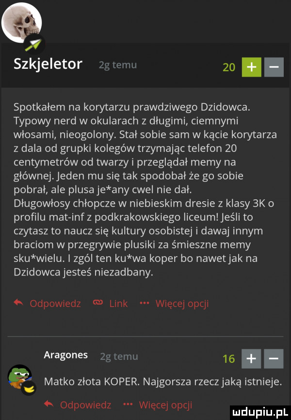 v szkjeletor  g temu    spotkałem na korytarzu prawdziwego dzikowca typowy nerd w okularach z długimi ciemnymi włosami nieogolony stał sobie sam w kącie korytarza z dala od grupki kolegów trzymając telefon    centymetrów od twarzy i przeglądał memy na głównej eden mu się tak spodobał ze go sobie pobrał ale plusa je any cwel nie dał. długowłosy chłopcze w niebieskim dresie z klasy  k o profilu mat inf z podkrakowskiego liceum jeśli to czytasz to naucz się kultów osobistej i dawaj innym braciom w przegrywie plusiki za śmieszne memy siu wielu. zgól ten ku wa koper bo nawetjak na dzikowca jesteś niezadbany. odpowiedz link więcej opcji aragones zgłemu   . matko złota koper. najgorsza rzeczjaką istnieje. abakankami v odewiedz więcej opcji