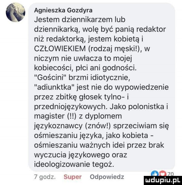 agnieszka gozdyra jestem dziennikarzem lub dziennikarką wolę być panią redaktor niż redaktorką jestem kobietą i człowiekiem rodzaj męski w niczym nie uwlacza to mojej kobiecości plci ani godności. gościni brzmi idiotycznie adiunktka jest nie do wypowiedzenie przez zbitkę głosek tyldo i przedniojęzykowych. jako polonistka i magister z dyplomem językoznawcy znów sprzeciwiam się ośmieszaniu języka jako kobieta ośmieszaniu ważnych idei przez brak wyczucia językowego oraz ideologizowanie tegoż. abakankami. o i    sz super odpowiedz