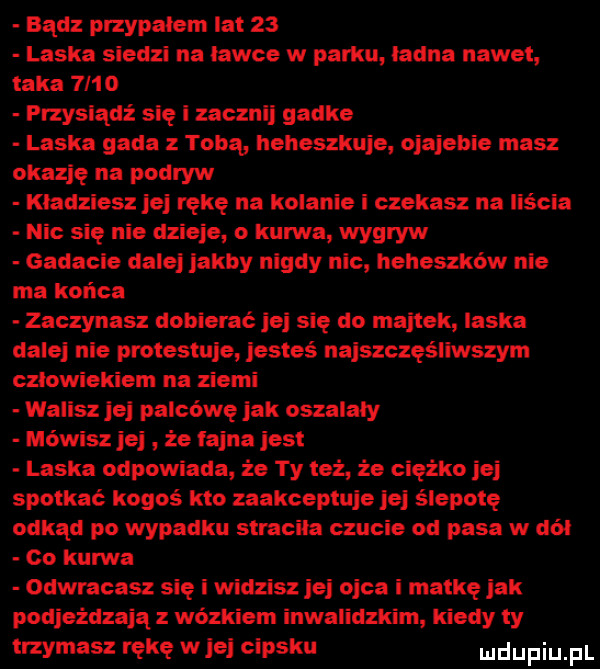 bądz przypalem lat    laska siedzi na ławce w pabu ladna nawet. taka       przysiądź się i zacznij gadke laska gada z tobą heheszkuje ojajehie masz okazję na podryw kladziesz jej rękę na kolanie i czekasz na liścia nic się nie dzieje o kurwa wygryw gadacie dalej jakby nigdy nic heheszków nie ma końca zaczynasz dobierać jej się do majtek laska dalej nie protestuje jesteś naiszczęs llwszym czlowiekiem na ziemi walisz jej palcówę jak oszalały mówisz jej że fajna jest laska odpowiada że ty też że ciężko jaj spotkać kogoś kto zaakceptuje jej ślepotę odkąd po wypadku stracila czucie od pasa w dal oo kurwa odwracasz się i widzisz jej ojca i matkę jak podjeżdżają z wózkiem inwalidzkim kiedy ty mmasz rękę will cipsku