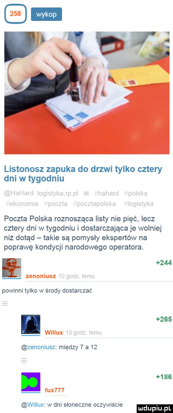 listonosz zapuka do drzwi tylko cztery dni w tygodniu poczta polska roznosząca listy nie piec iecz cztery dni w tygodniu i dostarczająca je wolniej niż dotąd takie są pomysły ekspertów na poprawę kondycji narodowego operatora.     zenonlusz powmni tylko w środy dostarczac.     wlllux zenomusz między   a   . fax    wlllux. w dm słoneczne oczywrscle