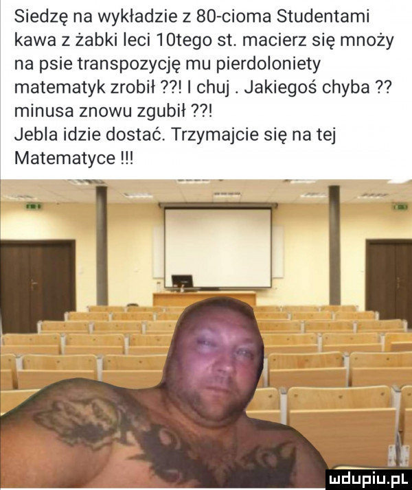 siedzę na wykładzie z    croma studentami kawa z żabki leci   tego st macierz się mnoży na psie transpozycję mu pierdoloniety matematyk zrobił i chuj. jakiegoś chyba minusa znowu zgubił jubla idzie dostać trzymajcie się na tej matematyce