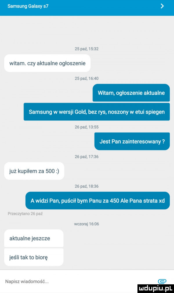 samsung galaxy s     paź.       witam. czy aktualne ogloszenie    pul       witam ogłoszenie aktualne samsung w wersji gold bez rys noszony w etui spiegen    an      jest pan zainteresowany ze nut       już kupiłem za        pat       a widzi pan puścił bym panu za     ale pana strata xd przeczytano    paź wczoraj       aktualne jeszcze jeśli tafto biorę napisz wiadomość