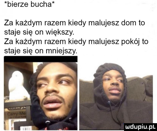 bierze bucha za każdym razem kiedy malujesz dom to staje się on większy. za każdym razem kiedy malujesz pokój to staje się on mniejszy