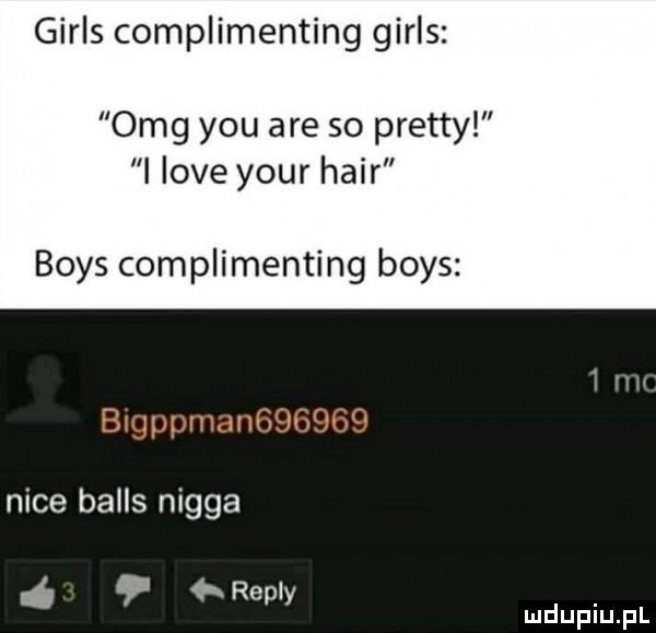 girls complimenting girls omg y-u are so pratty i live your hadr boks complimenting boks nice balas nigga repry