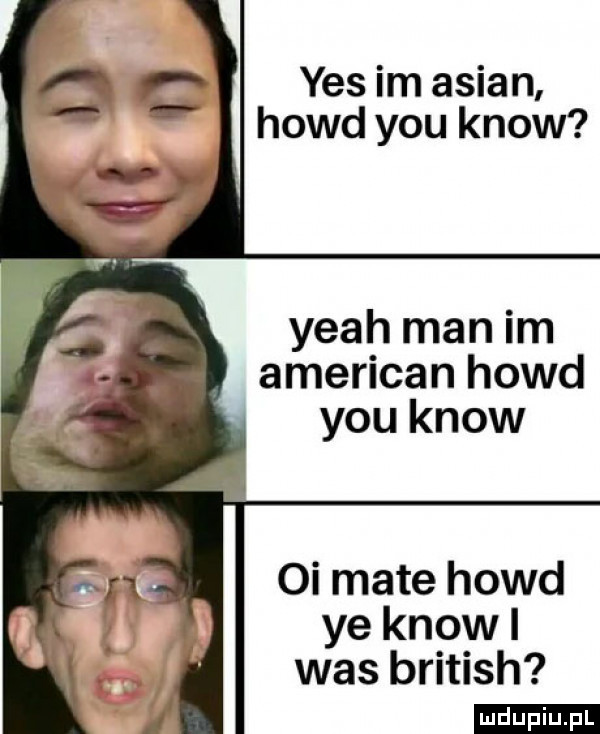 yes im anian hołd y-u know yeah man im american hołd y-u know oi mate hołd ye know i was british ludu iu. l