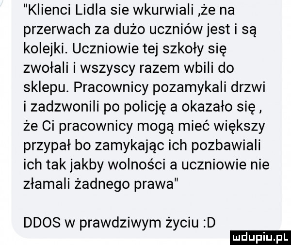 klienci lidla sie wkurwiali że na przerwach za duzo uczniów jest i są kolejki. uczniowie tej szkoły się zwołali i wszyscy razem wbili do sklepu. pracownicy pozamykali drzwi i zadzwonili po policję a okazało się że ci pracownicy mogą mieć większy przypał bo zamykając ich pozbawiali ich tak jakby wolności a uczniowie nie złamali żadnego prawa ddos w prawdziwym życiu d