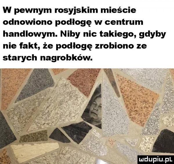 w pewnym rosyjskim mieście odnowiono podłogę w centrum handlowym. niby nic takiego gdyby nie fakt że podłogę zrobiono ze starych nagrobków