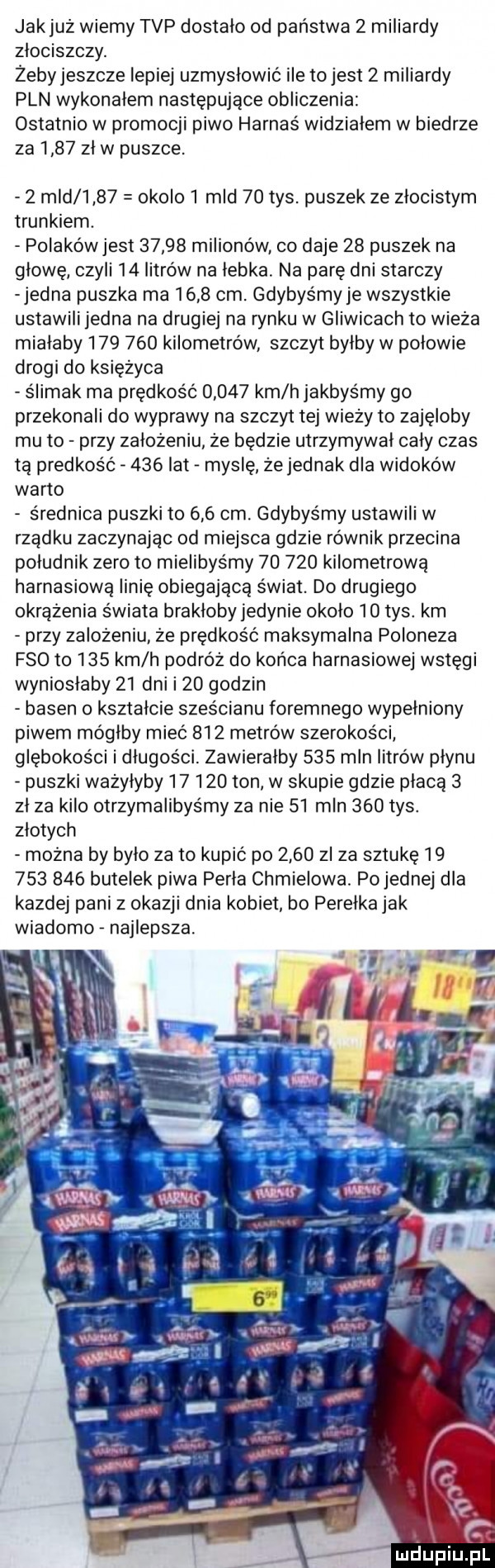 jakjuż wiemy tvp dostalo od państwa   miliardy zlociszczy. żebyjeszcze lepiej uzmysłowić ile to jest   miliardy pln wykonalem następujące obliczenia ostatnio w promocji piwo harnaś widzialem w biedrze za      zl w puszce.   mld      okolo   mld    tys. puszek ze zlocistym trunkiem. polakówjest       milionów co daje    puszek na głowę czyli    litrów na łebka. na parę dni starczy jedna puszka ma      cm. gdybyśmy je wszystkie ustawili jedna na drugiej na rynku w gliwicach to wieża mialaby         kilometrów szczyt bylby w polowie drogi do księżyca ślimak ma prędkość       km h jakbyśmy go przekonali do wyprawy na szczyt tej wieży to zajęłoby mu to przy założeniu że będzie utrzymywal caly czas tą prędkość     lat maśle że jednak dla widoków warto średnica puszki to     cm. gdybyśmy ustawili w rżadku zaczynając od miejsca gdzie równik przecina poludnik zero to mielibyśmy        kilometrową harnasiową linię obiegającą świat. do drugiego okrążenia świata brakloby jedynie okolo    tys. km przy zalozeniu że prędkość maksymalna poloneza fso to     km h podróż do konca harnasiowej wstęgi wynioslaby    dni i    godzin basen   ksztalcie sześcianu foremnego wypelniony piwem mógłby mieć     metrów szerokości głębokości i długości. zawieralby     mln litrów plynu puszki ważyłyby        ton w skupie gdzie płacą   zl za kilo otrzymalibyśmy za nie    mln     tys. zlotych można by bylo zeto kupic po      zl za sztukę            butelek piwa perla chmielowa. pojemnej dla kazdej pani z okazji dnia kobiet bo perełka jak wiadomo najlepsza