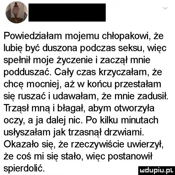 i powiedziałam mojemu chłopakowi że lubię być duszona podczas seksu więc spełnił moje życzenie i zaczął mnie podduszać. cały czas krzyczałam że chcę mocniej aż w końcu przestałam się ruszać i udawałam że mnie zadusił. trząsł mną i błagał abym otworzyła oczy a ja dalej nic. po kilku minutach usłyszałam jak trzasnął drzwiami. okazało się że rzeczywiście uwierzył że coś mi się stało więc postanowił spierdolić