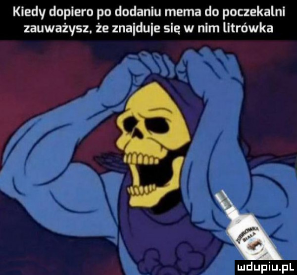 kiedy dopiero po dodaniu mema do poczekalni zauważysz. że znaiduie się w nim litrówka m