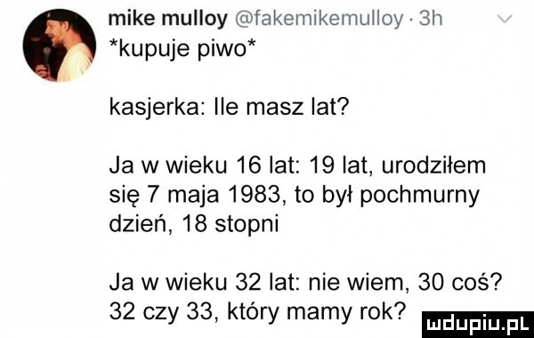 mike mulloy fakemikemmloy sh kupuje piwo kasjerka ile masz lat ja w wieku    lat    lat urodziłem się   maja      to był pochmurny dzień    stopni ja w wieku    lat nie wiem    coś    czy    który mamy rok