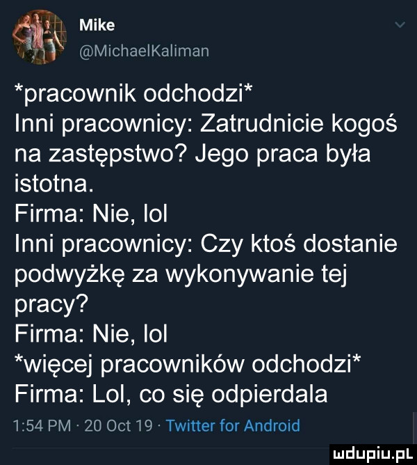 dix mike michaelkaliman pracownik odchodzi inni pracownicy zatrudnicie kogoś na zastępstwo jego praca była istotna. firma nie lol inni pracownicy czy ktoś dostanie podwyżkę za wykonywanie tej pracy firma nie lol więcej pracowników odchodzi firma lol co się odpierdala      pm    oit i twitter for android