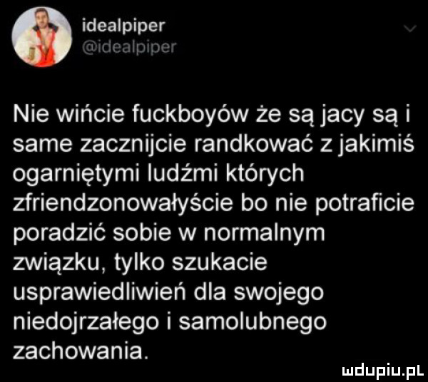o idealpiper jak iw nie wińcie fuckboyów że są jacy są i same zacznijcie randkować z jakimiś ogarniętymi ludźmi których zfriendzonowałyście bo nie potraficie poradzić sobie w normalnym związku tylko szukacie usprawiedliwień dla swojego niedojrzałego i samolubnego zachowania