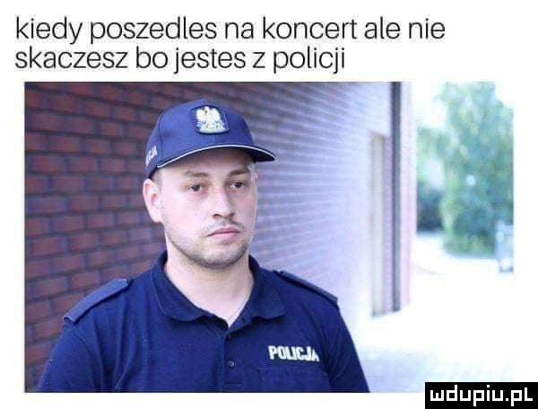 kiedy poszedles na koncert ale nie skaczesz bo jestes z policji ludu iu. l
