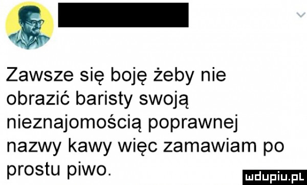 zawsze się boję żeby nie obrazić baristy swoją nieznajomością poprawnej nazwy kawy więc zamawiam po prestu piwo