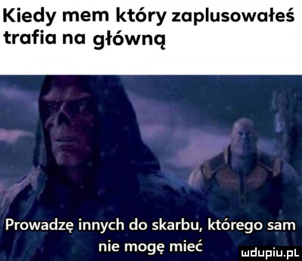 kiedy mem który zaplusowałeś trafia na główną prowadzę innych do skarbu którego sam nie mogę mieć mdupqul