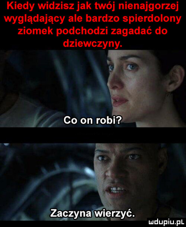 kiedy widzisz jak twój nienajgorzej wyglądający ale bardzo spierdolony ziomek podchodzi zagadać do dziewczyny. zocz n a wierz ć. ą y   x