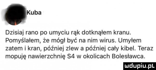 kuba dzisiaj rano po umyciu rąk dotknąłem kranu. pomyślałem że mógł być na nim wirus. umylem zatem i kran później zlew a później cały kibel. teraz mopuję nawierzchnię    w okolicach bolesławca