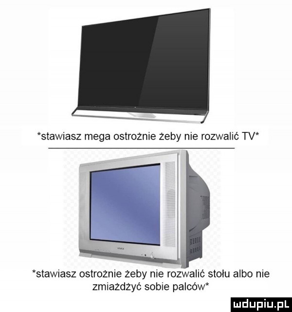 stawiasz mega ostroznie zeby nie rozwalić tv stawiasz ostrożne żeby nie rozwalać stołu albo me zmiazdzyć sobie palców