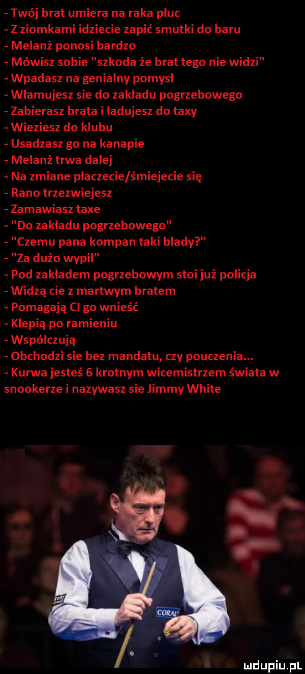 twój brat umiera na raka płuc z ziomkami idziecie zapić smutki do baru melanż ponosi bardzo mówisz sobie szkoda że brat tego nie widzi wpadasz na genialny pomysł wlamujesz sie do zakladu pogrzebowego zabierasz brata i ładujesz do texy wieziesz do klubu usadzasz go na kanapie melanż trwa dalej na zmiane płaczecie śmiejecie się rano trzezwiejesz zamawiasz tace do zakladu pogrzebowego czemu pana kompan taki blady  a dużo wypil pod zakładem pogrzebowym stoi już policja widzą cie z martwym bratem pomagają cl go wnieść klepią po ramieniu współczuję obchodzi sie bez mandatu czy pouczenia. kurwa jesteś   krotnym wicemistrzem świata w snookerze i nazywasz sie jimmy white luclupiu pl