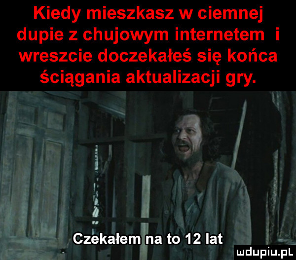 kiedy mieszkasz w ciemnej dupie z chujowym internetem i wreszcie doczekałeś się końca ściągania aktualizacji gry. czekałem na to    lat