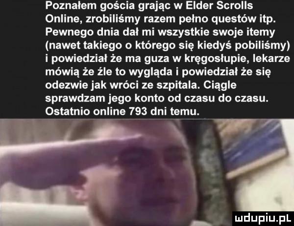 poznalem gościa grając w eldar scrolls online zrobiliśmy razem pelno questów ibp. pewnego dnia dał mi wszystkie swoje ite y nawet takiego którego się kiedyś pobiliśmy i powiedzial że ma guza w kręgosłupie lekarze mówią że źle to wygląda i powiedzial że się odezwie jak wróci ze szpitala. ciagle sprawdzam jego konto od czasu do czasu. ostatnio online     dni temu. w