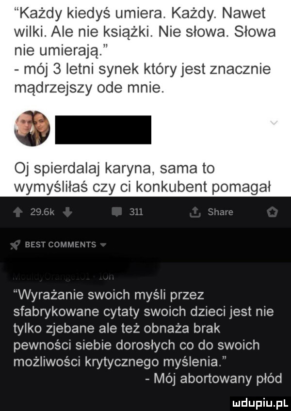 każdy kiedyś umiera. każdy. nawet wilki. ale nie książki. nie slowa. slowa nie umierają mój   letni synek który jest znacznie mądrzejszy ode mnie. o oj spierdalaj karyna sama to wymyśliłaś czy ci konkubent pomagal wyrażanie swoich myśli przez sfabrykowane cytaty swoich dzieci jest nie tylko zjebane ale też obnaża brak pewności siebie doroslych co do swoich możliwości kwtycznego myslenia mój abortowany płód