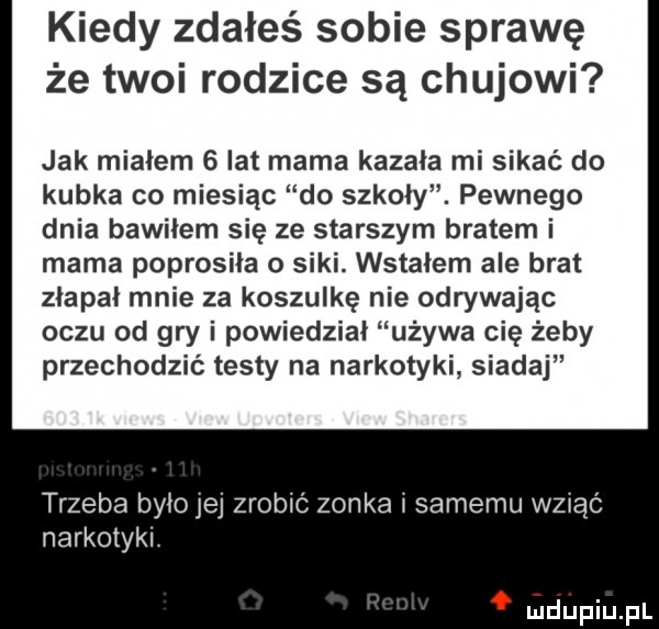 kiedy zdałeś sobie sprawę że twoi rodzice są chujowi jak mialem   lat mama kazala mi sikać do kubka co miesiąc do szkoly. pewnego dnia bawiłem się ze starszym bratem i mama poprosiła o siki. wstałem ale brat złapał mnie za koszulkę nie odrywając oczu od gry i powiedział używa cię żeby przechodzić testy na narkotyki siadaj trzeba byłojej zrobić zonka i samemu wziąć narkotyki. ludupiupl