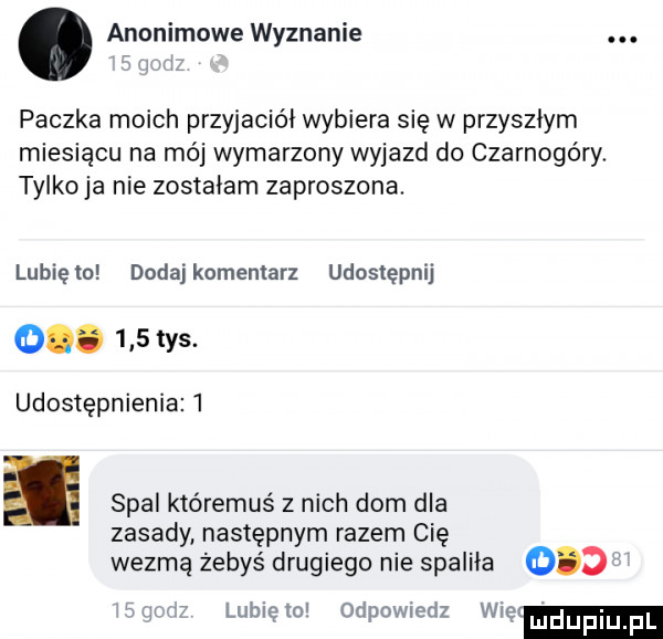 anonimowe wyznanie t l paczka moich przyjaciół wybiera się w przyszłym miesiacu na mój wymarzony wyjazd do czarnogóry. tylko ja nie zostałam zaproszona. lunięto dodajkomenlarz udostępnij o.     tys. udostępnienia l spal któremuś z nich dom dla zasady następnym razem cię wezmą żebyś drugiego nie spaliła o df i lunięto odpowiedz wdę
