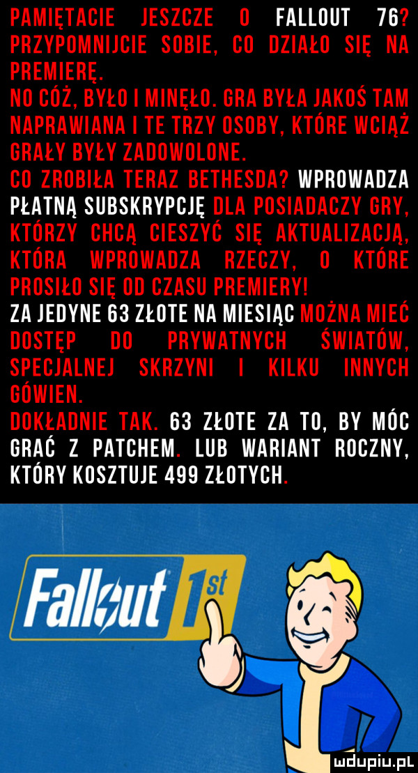 pamiętacie jeszcze o fallout  b przvpdmnijcie sobie co działo się na premiere. no ciż było minęło. ora była jakoś tam naprawiana i te trzy osoby ktore wciąż orały były zadowolone. co zrobiła teraz bethesda wprowadza płatna subskrypcje dla posiadaczy oby ktorzy chcą cieszyc się aktualizacja ktora wprowadza rzeczy o ktore prosiło się oi czasu premiery za jedyne    złote na miesiac można miec dostęp do prywatnych światów specjalnej skrzyni kilku innych oowien. dokładnie tak. e  złote za to by moc orac z patchem. lub wariant roczny ktory kosztuje     złotych. fal a ut in j maupiu pl