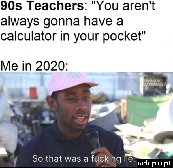 teachers y-u aren t always gonna hace a calculator in your poczet me in      li. o. a so trat was a ucking le