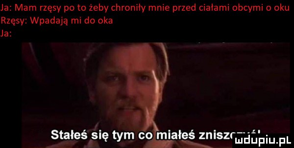 ja mam rzęsy po to żeby chroniły mnie przed ciałami obcymi oku rzęsy wpadają mi do oka ja s aleś ślę tym co miałeś zniszraeg fiu fl