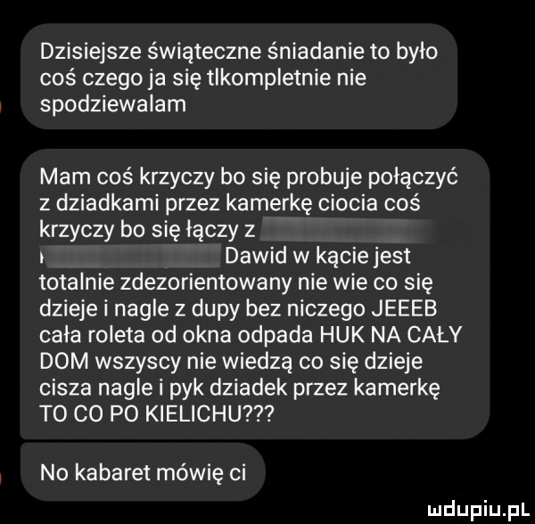 dzisiejsze świąteczne śniadanie to było coś czego ja się tlkompletnie nie spodziewalam mam coś krzyczy bo się probuje połączyć z dziadkami przez kamerkę ciocia coś krzyczy bo się łączy z i dawid w kącie jest totalnie zdezorientowany nie wie co się dzieje i nagle z dupy bez niczego jeeeb cala roleta od okna odpada huk na cały dom wszyscy nie wiedzą co się dzieje cisza nagle i pyk dziadek przez kamerkę t  co po kielichu no kabaret mówię ci