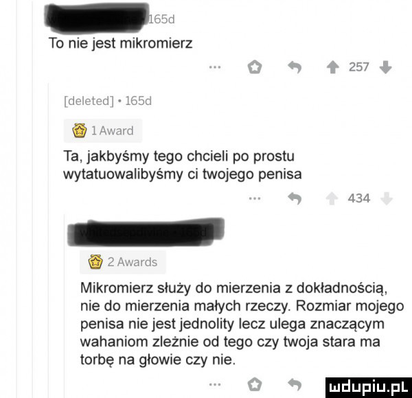 w to niejest mikromierz     ti rd.   x i ta. jakbyśmy tego chcieli po prestu wytatuowalibyśmy cr twojego penisa     mikromierz służy do mierzenia z dokładnością. nie do mierzenia małych rzeczy. rozmiar mojego penisa nie jest jednolity lecz ulega znaczącym wahaniom ziewnie od tego czy twoja stara ma torbę na głowie czy nie