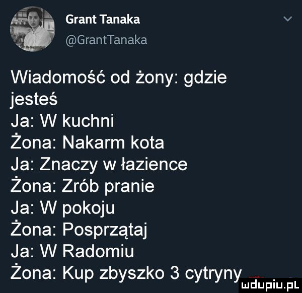 granttanaka granttanaka wiadomość od żony gdzie jesteś ja w kuchni żona nakarm kota ja znaczy w łazience żona zrób pranie ja w pokoju żona posprzątaj ja w radomiu żona kup zbyszko   cytryny lud upiu. pl