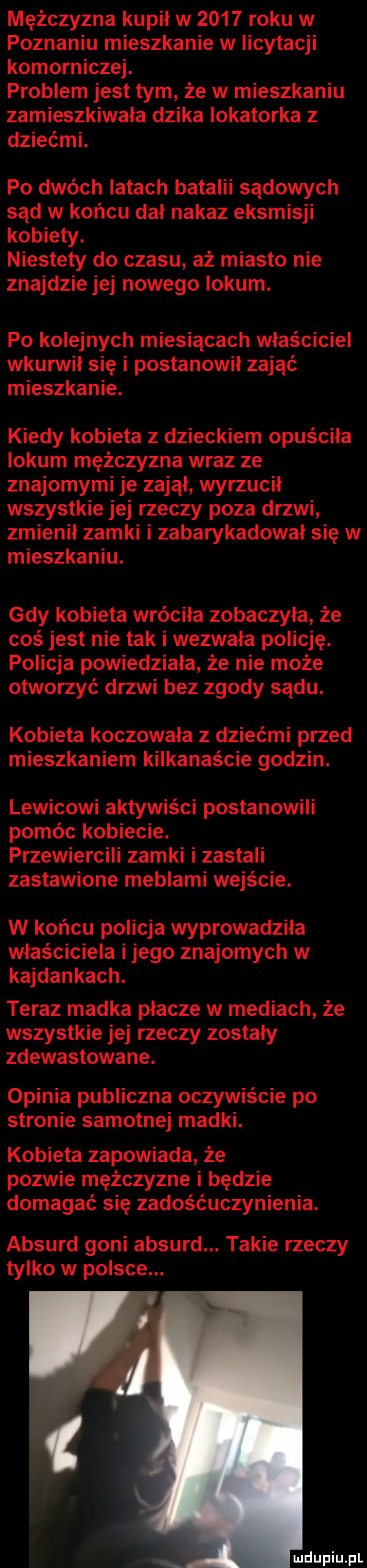 mężczyzna kupił w      roku w poznaniu mieszkanie w incytacji komorniczej. problem jest tym że w mieszkaniu zamieszkiwała dzika lokatorka z dziećmi. po dwóch latach batalii sądowych sąd w końcu dal nakaz eksmisji kobiety. niestety do czasu aż miasto nie znajdzie jej nowego lokum. po kolejnych miesiącach właściciel wkurwił się i postanowił zająć mieszkanie. kiedy kobieta z dzieckiem opuściła lokum mężczyzna wraz ze znajomymi je zajął wyrzucił wszystkie jej rzeczy poza drzwi zmienił zamki i zabarykadował się w mieszkaniu. gdy kobieta wróciła zobaczyła że coś jest nie tak i wezwała policję. policja powiedziała że nie może otworzyć drzwi bez zgody sądu. kobieta koczowala z dziećmi przed mieszkaniem kilkanaście godzin. lewicowi aktywiści postanowili pomóc kobiecie. przewiercili zamki i zastali zastawione meblami wejście. w końcu policja wyprowadziła właściciela i jego znajomych w kajdankach. teraz madka płacze w mediach że wszystkie jej rzeczy zostały zdewastowane. opinia publiczna oczywiście po stronie samotnej madki. kobieta zapowiada że pozwie mężczyzne i będzie domagać się zadośćuczynienia. absurd goni absurd. takie rzeczy tylko w polsce