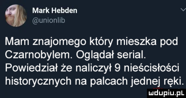 x markhebden v umonlll mam znajomego który mieszka pod czarnobylem. oglądał serial. powiedział że naliczył   nieścisłości historycznych na palcach jednej ręki