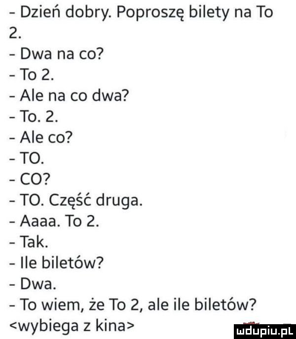 dzień dobry. poproszę bilety na to  . dwa na co to  . ale na co dwa to.  . ale co to. co to. część druga. aaaa. to  . tak. ile biletów dwa. to wiem że to   ale ile biletów wybiega z kina