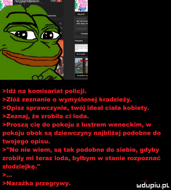g a idż na komisariat policji. zbóż zeznanie o wymyślonej kradzieży. opisz sprawczynie twój ideal ciala kobiety. zeznaj że zrobiła ci loda. proszą cię do pokoju z lustrem weneckim w pokoju obok są dziewczyny najbliżej podobne do twojego opisu. no nie wiem są tak podobne do siebie gdyby zrobiły mi teraz loda bylbym w stanie rozpoznać złodziejkę. naważka przegrywy. m dupiupl