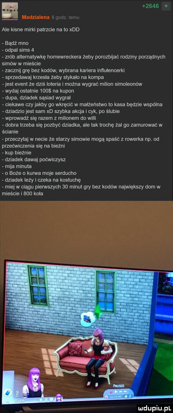 ale kisne mirki patrzcie na to xdd bądź meo od pal scms   zrób allernatywkę homewreckera żeby porozbijać rodziny porządnych samów w mieście zacznij grę bez kodów wybrana kariera inllulencerkl sprzedawaj krzesla zeby stykalo na kompa jeśl evenl ze dziś loteria i można wygrać milion simoleonów wydaj oslalnie     na kupon dupa. dziadek sąsiad wygral ciekawe czy jakby go wkręcić w malzenstwo to kasa będzie wspólna dziadzio jest sam xd szybka akcja i cyk po ślubie wprowadź się razem z milionem do widii dobra trzeba się pozbyć dziadka ale tak trochę zal go zamurować w ścianie przeczytaj w necie ze starzy samowie moga spaść z rowerka np. od przećwmzenia się na bieżni kup bieżnie dziadek dawaj poćwiczysz mija minusa o boże c kuma moje serducho dziadek lezy czeka na kostuchę miej w ciagu piemszych    minut gry bez kodów największy dom w mieście i     kola