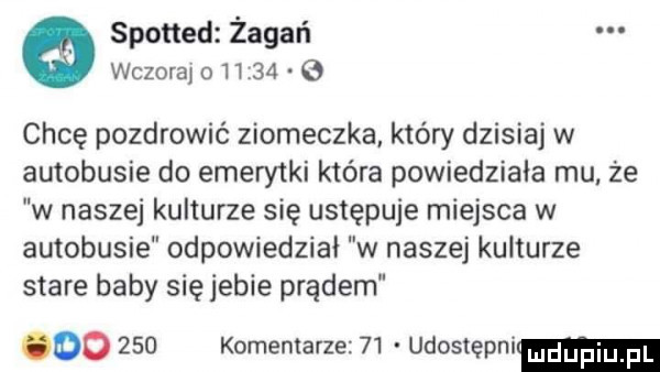 spotted żagań wczoraj o       chcę pozdrowić ziomeczka który dzisiaj w autobusie do emerytki która powiedziała mu że w naszej kulturze się ustępuje miejsca w autobusie odpowiedział w naszej kulturze stare baby się jebie prądem oo     komentarze    udostępni